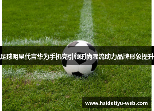 足球明星代言华为手机壳引领时尚潮流助力品牌形象提升